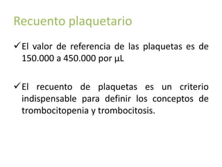 Recuento plaquetario 
El valor de referencia de las plaquetas es de 
150.000 a 450.000 por μL 
El recuento de plaquetas es un criterio 
indispensable para definir los conceptos de 
trombocitopenia y trombocitosis. 
 