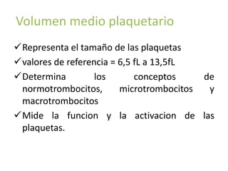 Volumen medio plaquetario 
Representa el tamaño de las plaquetas 
valores de referencia = 6,5 fL a 13,5fL 
Determina los conceptos de 
normotrombocitos, microtrombocitos y 
macrotrombocitos 
Mide la funcion y la activacion de las 
plaquetas. 
 