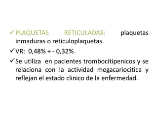 PLAQUETAS RETICULADAS: plaquetas 
inmaduras o reticuloplaquetas. 
VR: 0,48% + - 0,32% 
Se utiliza en pacientes trombocitipenicos y se 
relaciona con la actividad megacariocitica y 
reflejan el estado clinico de la enfermedad. 
