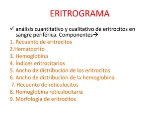 ERITROGRAMA 
 análisis cuantitativo y cualitativo de eritrocitos en 
sangre periférica. Componentes 
1. Recuento de eritrocitos 
2.Hematocrito 
3. Hemoglobina 
4. Índices eritrocitarios 
5. Ancho de distribución de los eritrocitos 
6. Ancho de distribución de la hemoglobina 
7. Recuento de reticulocitos 
8. Hemoglobina reticulocitaria 
9. Morfologia de eritrocitos 
 