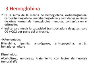 3.Hemoglobina 
 Es la suma de la mezcla de hemoglobina, oxihemoglobina, 
carboxihemoglobina, metahemoglobina y cantidades mínimas 
de otras formas de hemoglobina menores, contenida en el 
eritrocito. 
 índice para medir la capacidad transportadora de gases, para 
O2 y CO2 por parte del eritrocito. 
Aumentado: 
Bilirrubina, lipemia, andrógenos, eritropoyetina, estrés, 
fumadores. Altura 
Disminuido: 
Alcoholismo, embarazo, tratamiento con factor de necrosis 
tumoral alfa 
 