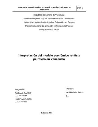 Interpretación del modelo económico rentista petrolero en
Venezuela
2016
República Bolivariana de Venezuela
Ministerio del poder popular para la Educación Universitaria
Universidad politécnica territorial de Falcón Alonso Gamero
Programa nacional de formación en Contaduría Publica
Dabajuro estado falcón
Interpretación del modelo económico rentista
petrolero en Venezuela
Integrantes:
DARIANA GARCIA
C.I: 26436037
NOIRELYS ROJAS
C.I: 24357362
Profesor:
HARRINTON PARIS
C.I:
Dabajuro, 2016
 