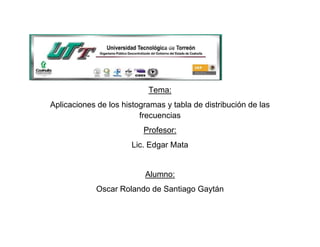 Tema:
Aplicaciones de los histogramas y tabla de distribución de las
                         frecuencias
                          Profesor:
                       Lic. Edgar Mata


                          Alumno:
             Oscar Rolando de Santiago Gaytán
 