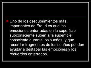 Uno de los descubrimientos más importantes de Freud es que las emociones enterradas en la superficie subconsciente suben a la superficie consciente durante los sueños, y que recordar fragmentos de los sueños pueden ayudar a destapar las emociones y los recuerdos enterrados.  