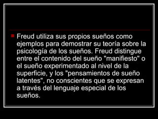 Freud utiliza sus propios sueños como ejemplos para demostrar su teoría sobre la psicología de los sueños. Freud distingue entre el contenido del sueño "manifiesto" o el sueño experimentado al nivel de la superficie, y los "pensamientos de sueño latentes", no conscientes que se expresan a través del lenguaje especial de los sueños.  