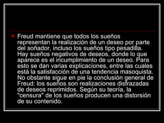 Freud mantiene que todos los sueños representan la realización de un deseo por parte del soñador, incluso los sueños tipo pesadilla. Hay sueños negativos de deseos, donde lo que aparece es el incumplimiento de un deseo. Para esto se dan varias explicaciones, entre las cuales está la satisfacción de una tendencia masoquista. No obstante sigue en pie la conclusión general de Freud: los sueños son realizaciones disfrazadas de deseos reprimidos. Según su teoría, la "censura" de los sueños producen una distorsión de su contenido.  