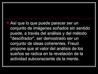 Así que lo que puede parecer ser un conjunto de imágenes soñados sin sentido puede, a través del análisis y del método "descifrador", ser demostrado ser un conjunto de ideas coherentes. Freud propone que al valor del análisis de los sueños se radica en la revelación de la actividad subconsciente de la mente.  