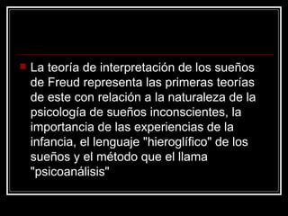 La teoría de interpretación de los sueños de Freud representa las primeras teorías de este con relación a la naturaleza de la psicología de sueños inconscientes, la importancia de las experiencias de la infancia, el lenguaje "hieroglífico" de los sueños y el método que el llama "psicoanálisis"  