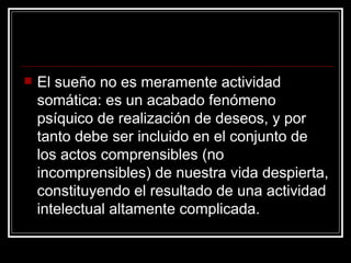 El sueño no es meramente actividad somática: es un acabado fenómeno psíquico de realización de deseos, y por tanto debe ser incluido en el conjunto de los actos comprensibles (no incomprensibles) de nuestra vida despierta, constituyendo el resultado de una actividad intelectual altamente complicada.  