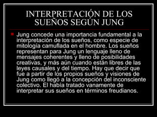 INTERPRETACIÓN DE LOS SUEÑOS SEGÚN JUNG Jung concede una importancia fundamental a la interpretación de los sueños, como especie de mitología camuflada en el hombre. Los sueños representan para Jung un lenguaje lleno de mensajes coherentes y lleno de posibilidades creativas, y más aún cuando están libres de las leyes causales y del tiempo. Hay que decir que fue a partir de los propios sueños y visiones de Jung como llegó a la concepción del inconsciente colectivo. El había tratado vanamente de interpretar sus sueños en términos freudianos.  