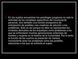 En los sueños encuentran los psicólogos jungianos no solo la actividad de los complejos específicos del inconsciente personal, sino también una función prospectiva de anticipación de posibles vías creativas de solución a los problemas. Esto es así porque en ellos se representan los símbolos derivados de los arquetipos como problemas a los que se enfrentaron muchas generaciones anteriores de hombre y mujeres en la historia de la humanidad. Por lo tanto la función de los sueños es presentar de manera inconsciente tanto los problemas como las posibles soluciones a los que se enfrenta el sujeto.  