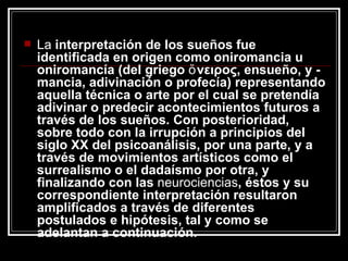 La  interpretación de los sueños fue identificada en origen como oniromancia u oniromancía (del griego ὄνειρος, ensueño, y -mancia, adivinación o profecía) representando aquella técnica o arte por el cual se pretendía adivinar o predecir acontecimientos futuros a través de los sueños. Con posterioridad, sobre todo con la irrupción a principios del siglo XX del psicoanálisis, por una parte, y a través de movimientos artísticos como el surrealismo o el dadaísmo por otra, y finalizando con las  neurociencias , éstos y su correspondiente interpretación resultaron amplificados a través de diferentes postulados e hipótesis, tal y como se adelantan a continuación.  