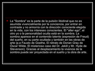 La "Sombra" es la parte de la pulsión libidinal que no es asumida vivencialmente por la conciencia, por entrar en contraste y no armonía con la dirección consciente elegida en la vida, con los intereses conscientes. El "alter ego", el otro yo o la personalidad oculta está en la sombra. La sombra aparece en el contenido latente (expresión de Freud) del sueño, en su parte ocultada y también en las obras de arte (p.e Fausto de Goethe, El retrato de Dorian Gray de Óscar Wilde, El misterioso caso del Dr. Jekill y Mr. Hyde de Stevenson). Gracias al desplazamiento la vivencia de la sombra puede ser proyectada en el sueño y la obra de arte.  
