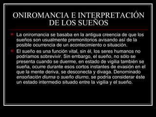 ONIROMANCIA E INTERPRETACIÓN DE LOS SUEÑOS La oniromancia se basaba en la antigua creencia de que los sueños son usualmente premonitorios avisando así de la posible ocurrencia de un acontecimiento o situación. El sueño es una función vital, sin él, los seres humanos no podríamos sobrevivir. Sin embargo, el sueño, no sólo se presenta cuando se duerme, en estado de vigilia también se sueña, ocurre durante esos cortos instantes de evasión en el que la mente deriva, se desconecta y divaga. Denominado  ensoñación diurna  o  sueño diurno , se podría considerar éste un estado intermedio situado entre la vigilia y el sueño. 
