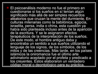 El psicoanálisis moderno no fue el primero en cuestionarse si los sueños en sí tenían algún significado más allá de ser simples recuerdos aleatorios que cruzan la mente del durmiente. En culturas milenarias como la babilónica, egipcia, israelita, persa, india o china, esta cuestión ya había sido planteada incluso antes de la aparición de la escritura. Y se le asignaron efectos terapéuticos de la interpretación de los sueños. De este modo, el hombre antiguo daba y encontraba un sentido a sus sueños utilizando el lenguaje de los signos, de los símbolos, de los mitos y de las creencias. Más tarde, en los países islámicos la oniromancia fue el último arte adivinatorio aceptado por el profeta y predicado a los creyentes. Estos elaboraron un verdadero código moral o deontológico para su práctica.  