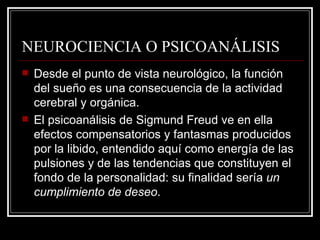 NEUROCIENCIA O PSICOANÁLISIS Desde el punto de vista neurológico, la función del sueño es una consecuencia de la actividad cerebral y orgánica. El psicoanálisis de Sigmund Freud ve en ella efectos compensatorios y fantasmas producidos por la libido, entendido aquí como energía de las pulsiones y de las tendencias que constituyen el fondo de la personalidad: su finalidad sería  un cumplimiento de deseo . 