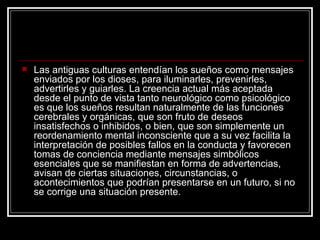 Las antiguas culturas entendían los sueños como mensajes enviados por los dioses, para iluminarles, prevenirles, advertirles y guiarles. La creencia actual más aceptada desde el punto de vista tanto neurológico como psicológico es que los sueños resultan naturalmente de las funciones cerebrales y orgánicas, que son fruto de deseos insatisfechos o inhibidos, o bien, que son simplemente un reordenamiento mental inconsciente que a su vez facilita la interpretación de posibles fallos en la conducta y favorecen tomas de conciencia mediante mensajes simbólicos esenciales que se manifiestan en forma de advertencias, avisan de ciertas situaciones, circunstancias, o acontecimientos que podrían presentarse en un futuro, si no se corrige una situación presente.  