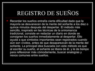 REGISTRO DE SUEÑOS Recordar los sueños entraña cierta dificultad dado que la mayoría se desvanecen de la mente del soñante a los diez o quince minutos después del despertar. El método más sencillo, inspirado en las técnicas de la oniromancia tradicional, consiste en redactar un diario en donde se consignen los sueños inmediatamente al despertar. Ello ayuda a que símbolos importantes sean registrados cuando aún son vívidos, antes de que desaparezcan de la mente del soñante. La principal idea buscada con este método es que al escribir su sueño, el soñante se libera de él, y le da tiempo para reflexionar más cómodamente, buscar analogías y nexos comunes entre sueños.  