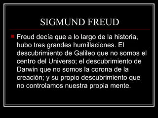SIGMUND FREUD Freud decía que a lo largo de la historia, hubo tres grandes humillaciones. El descubrimiento de Galileo que no somos el centro del Universo; el descubrimiento de Darwin que no somos la corona de la creación; y su propio descubrimiento que no controlamos nuestra propia mente.  