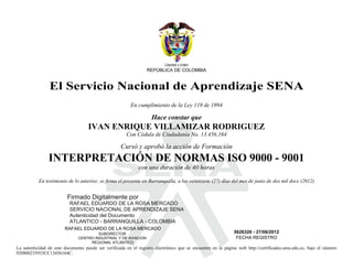 Libertad y orden
                                                                  REPÚBLICA DE COLOMBIA


                El Servicio Nacional de Aprendizaje SENA
                                                          En cumplimiento de la Ley 119 de 1994

                                                                    Hace constar que




                                             S
                                    IVAN ENRIQUE VILLAMIZAR RODRIGUEZ
                                                       Con Cédula de Ciudadanía No. 13.456.164

                                                     Cursó y aprobó la acción de Formación
                INTERPRETACIÓN DE NORMAS ISO 9000 - 9001
                                                              con una duración de 40 horas

           En testimonio de lo anterior, se firma el presente en Barranquilla, a los veintisiete (27) días del mes de junio de dos mil doce (2012)



                                                                                                 2012.06.28
                                                                                                 08:39:06
                         Firmado Digitalmente por
                           RAFAEL EDUARDO DE LA ROSA MERCADO
                           SERVICIO NACIONAL DE APRENDIZAJE SENA
                           Autenticidad del Documento
                           ATLANTICO - BARRANQUILLA - COLOMBIA
                        RAFAEL EDUARDO DE LA ROSA MERCADO
                                        SUBDIRECTOR                                                           5626320 - 27/06/2012
                               CENTRO INDUSTRIAL Y DE AVIACION                                                 FECHA REGISTRO
                                    REGIONAL ATLÁNTICO
La autenticidad de este documento puede ser verificada en el registro electrónico que se encuentra en la página web http://certificados.sena.edu.co, bajo el número
920800235933CC13456164C.
 