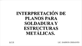 INTERPRETACIÓN DE
PLANOS PARA
SOLDADURA Y
ESTRUCTURAS
METÁLICAS.
B.T.P. LIC. DARWIN CRISANTO
 