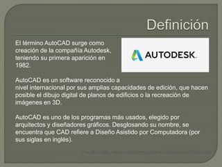El término AutoCAD surge como
creación de la compañía Autodesk,
teniendo su primera aparición en
1982.
AutoCAD es un software reconocido a
nivel internacional por sus amplias capacidades de edición, que hacen
posible el dibujo digital de planos de edificios o la recreación de
imágenes en 3D.
AutoCAD es uno de los programas más usados, elegido por
arquitectos y diseñadores gráficos. Desglosando su nombre, se
encuentra que CAD refiere a Diseño Asistido por Computadora (por
sus siglas en inglés).
Fuente https://www.mastermagazine.info/termino/3962.php
 