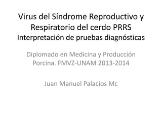 Virus del Síndrome Reproductivo y
Respiratorio del cerdo PRRS
Interpretación de pruebas diagnósticas
Diplomado en Medicina y Producción
Porcina. FMVZ-UNAM 2013-2014
Juan Manuel Palacios Mc

 