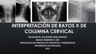 INTERPRETACIÓN DE RAYOS X DE
COLUMNA CERVICAL
DR.MAURICIO ALEJANDRO USME ARANGO
MEDICO RESIDENTE 2 AÑO
ESPECIALIDAD EN MEDICINA DE URGENCIAS Y EMERGENCIAS
UNIVERSIDAD DE ANTIOQUIA
2015
 