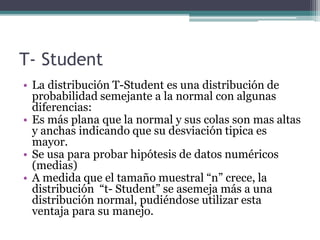 T- Student
• La distribución T-Student es una distribución de
probabilidad semejante a la normal con algunas
diferencias:
• Es más plana que la normal y sus colas son mas altas
y anchas indicando que su desviación tipica es
mayor.
• Se usa para probar hipótesis de datos numéricos
(medias)
• A medida que el tamaño muestral “n” crece, la
distribución “t- Student” se asemeja más a una
distribución normal, pudiéndose utilizar esta
ventaja para su manejo.
 