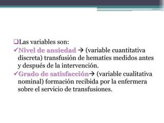 Las variables son:
Nivel de ansiedad  (variable cuantitativa
discreta) transfusión de hematíes medidos antes
y después de la intervención.
Grado de satisfacción (variable cualitativa
nominal) formación recibida por la enfermera
sobre el servicio de transfusiones.
 