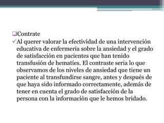 Contrate
Al querer valorar la efectividad de una intervención
educativa de enfermería sobre la ansiedad y el grado
de satisfacción en pacientes que han tenido
transfusión de hematíes. El contraste seria lo que
observamos de los niveles de ansiedad que tiene un
paciente al transfundirse sangre, antes y después de
que haya sido informado correctamente, además de
tener en cuenta el grado de satisfacción de la
persona con la información que le hemos bridado.
 