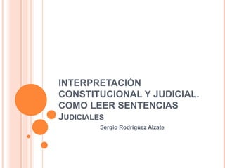 INTERPRETACIÓN
CONSTITUCIONAL Y JUDICIAL.
COMO LEER SENTENCIAS
JUDICIALES
Sergio Rodríguez Alzate

 
