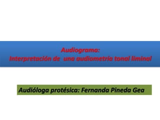 Audiograma:
Interpretación de una audiometría tonal liminal
Audióloga protésica: Fernanda Pineda Gea
 