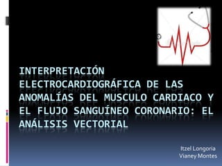 INTERPRETACIÓN
ELECTROCARDIOGRÁFICA DE LAS
ANOMALÍAS DEL MUSCULO CARDIACO Y
EL FLUJO SANGUÍNEO CORONARIO: EL
ANÁLISIS VECTORIAL

                          Itzel Longoria
                          Vianey Montes
 