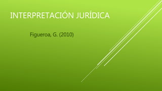 INTERPRETACIÓN JURÍDICA
Figueroa, G. (2010)
 