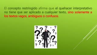 El concepto restringido afirma que el quehacer interpretativo
no tiene que ser aplicado a cualquier texto, sino solamente a
los textos vagos, ambiguos o confusos.
 