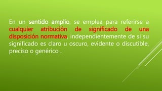 En un sentido amplio, se emplea para referirse a
cualquier atribución de significado de una
disposición normativa, independientemente de si su
significado es claro u oscuro, evidente o discutible,
preciso o genérico .
 