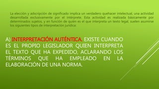 A) INTERPRETACIÓN AUTÉNTICA. EXISTE CUANDO
ES EL PROPIO LEGISLADOR QUIEN INTERPRETA
EL TEXTO QUE HA EXPEDIDO, ACLARANDO LOS
TÉRMINOS QUE HA EMPLEADO EN LA
ELABORACIÓN DE UNA NORMA.
La elección y adscripción de significado implica un verdadero quehacer intelectual, una actividad
desarrollada exclusivamente por el intérprete. Esta actividad es realizada básicamente por
determinados sujetos, y en función de quién es el que interpreta un texto legal, suelen asumirse
los siguientes tipos de interpretación jurídica:
 