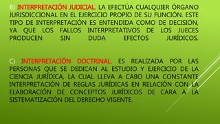 B) INTERPRETACIÓN JUDICIAL. LA EFECTÚA CUALQUIER ÓRGANO
JURISDICCIONAL EN EL EJERCICIO PROPIO DE SU FUNCIÓN. ESTE
TIPO DE INTERPRETACIÓN ES ENTENDIDA COMO DE DECISIÓN,
YA QUE LOS FALLOS INTERPRETATIVOS DE LOS JUECES
PRODUCEN SIN DUDA EFECTOS JURÍDICOS.
C) INTERPRETACIÓN DOCTRINAL. ES REALIZADA POR LAS
PERSONAS QUE SE DEDICAN AL ESTUDIO Y EJERCICIO DE LA
CIENCIA JURÍDICA, LA CUAL LLEVA A CABO UNA CONSTANTE
INTERPRETACIÓN DE REGLAS JURÍDICAS EN RELACIÓN CON LA
ELABORACIÓN DE CONCEPTOS JURÍDICOS DE CARA A LA
SISTEMATIZACIÓN DEL DERECHO VIGENTE.
 