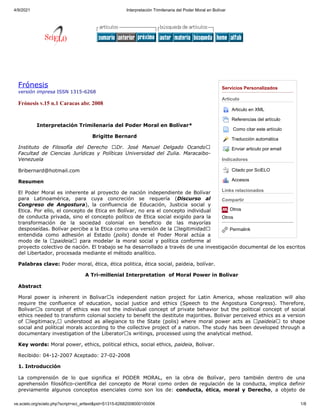 4/9/2021 Interpretación Trimilenaria del Poder Moral en Bolívar
ve.scielo.org/scielo.php?script=sci_arttext&pid=S1315-62682008000100006 1/8
Servicios Personalizados
Articulo
Articulo en XML
Referencias del artículo

Como citar este artículo
Traducción automática
Enviar articulo por email
Indicadores
Citado por SciELO
Accesos
Links relacionados
Compartir
Otros
Otros
Permalink
Frónesis
versión impresa ISSN 1315-6268
Frónesis v.15 n.1 Caracas abr. 2008
 
Interpretación Trimilenaria del Poder Moral en Bolívar*
Brigitte Bernard
Instituto de Filosofía del Derecho “Dr. José Manuel Delgado Ocando”
Facultad de Ciencias Jurídicas y Políticas Universidad del Zulia. Maracaibo-
Venezuela
Bribernard@hotmail.com
Resumen
El Poder Moral es inherente al proyecto de nación independiente de Bolívar
para Latinoamérica, para cuya concreción se requería (Discurso al
Congreso de Angostura), la confluencia de Educación, Justicia social y
Etica. Por ello, el concepto de Etica en Bolívar, no era el concepto individual
de conducta privada, sino el concepto político de Etica social exigido para la
transformación de la sociedad colonial en beneficio de las mayorías
desposeídas. Bolívar percibe a la Etica como una versión de la “legitimidad”
entendida como adhesión al Estado (polis) donde el Poder Moral actúa a
modo de la “paideia” para modelar la moral social y política conforme al
proyecto colectivo de nación. El trabajo se ha desarrollado a través de una investigación documental de los escritos
del Libertador, procesada mediante el método analítico.
Palabras clave: Poder moral, ética, ética politica, ética social, paideia, bolívar.
A Tri-millenial Interpretation  of Moral Power in Bolivar
Abstract
Moral power is inherent in Bolivar’s independent nation project for Latin America, whose realization will also
require the confluence of education, social justice and ethics (Speech to the Angostura Congress). Therefore,
Bolivar’s concept of ethics was not the individual concept of private behavior but the political concept of social
ethics needed to transform colonial society to benefit the destitute majorities. Bolivar perceived ethics as a version
of “legitimacy,” understood as allegiance to the State (polis) where moral power acts as “paideia” to shape
social and political morals according to the collective project of a nation. The study has been developed through a
documentary investigation of the Liberator’s writings, processed using the analytical method.
Key words: Moral power, ethics, political ethics, social ethics, paideia, Bolivar.
Recibido: 04-12-2007 Aceptado: 27-02-2008
1. Introducción
La comprensión de lo que significa el PODER MORAL, en la obra de Bolívar, pero también dentro de una
aprehensión filosófico-científica del concepto de Moral como orden de regulación de la conducta, implica definir
previamente algunos conceptos esenciales como son los de: conducta, ética, moral y Derecho, a objeto de
 
  
 
 