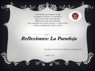 UNIVERSIDAD FERMIN TORO
       VICERRECTORADO ACADEMICO
         DECANATO DE POSTGRADO
        DIRECCIÓN DE DOCTORADO
   DOCTORADO EN CIENCIAS DE LA EDUACIÓN
       CURSO: LIDERAZGO EDUCATIVO




Reflexiones: La Paradoja
                 POR: MSC. EUDYMAR D. RODRÍGUEZ ZABOLOTNYJ


                  MARZO, 2012
 