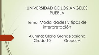 UNIVERSIDAD DE LOS ÁNGELES 
PUEBLA 
Tema: Modalidades y tipos de 
interpretación 
Alumna: Gloria Grande Soriano 
Grado:10 Grupo: A 
 
