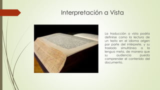 Interpretación a Vista 
La traducción a vista podría 
definirse como la lectura de 
un texto en el idioma origen 
por parte del intérprete, y su 
traslado simultáneo a la 
lengua meta, de manera que 
su audiencia pueda 
comprender el contenido del 
documento. 
 