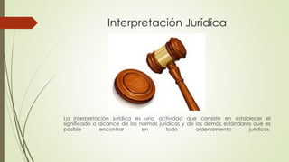 Interpretación Jurídica 
La interpretación jurídica es una actividad que consiste en establecer el 
significado o alcance de las normas jurídicas y de los demás estándares que es 
posible encontrar en todo ordenamiento jurídicos. 
 