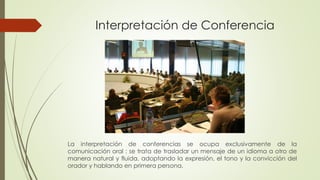 Interpretación de Conferencia 
La interpretación de conferencias se ocupa exclusivamente de la 
comunicación oral : se trata de trasladar un mensaje de un idioma a otro de 
manera natural y fluida, adoptando la expresión, el tono y la convicción del 
orador y hablando en primera persona. 
 