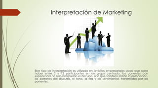 Interpretación de Marketing 
Este tipo de interpretación es utilizado en ámbitos empresariales dado que suele 
haber entre 2 y 12 participantes en un grupo centrado, los ponentes con 
experiencia no solo interpretan el discurso, sino que también imitan la entonación, 
los patrones del discurso, el tono, la risa y los sentimientos transmitidos por los 
ponentes. 
 