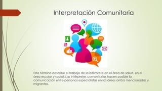 Interpretación Comunitaria 
Este término describe el trabajo de la intérprete en el área de salud, en el 
área escolar y social. Las intérpretes comunitarias hacen posible la 
comunicación entre personas especialistas en las áreas arriba mencionadas y 
migrantes. 
 