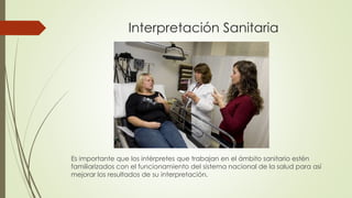 Interpretación Sanitaria 
Es importante que los intérpretes que trabajan en el ámbito sanitario estén 
familiarizados con el funcionamiento del sistema nacional de la salud para así 
mejorar los resultados de su interpretación. 
 