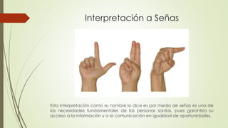 Interpretación a Señas 
Esta interpretación como su nombre lo dice es por medio de señas es una de 
las necesidades fundamentales de las personas sordas, pues garantiza su 
acceso a la información y a la comunicación en igualdad de oportunidades. 
 