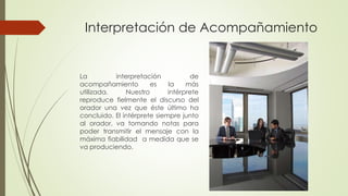 Interpretación de Acompañamiento 
La interpretación de 
acompañamiento es la más 
utilizada. Nuestro intérprete 
reproduce fielmente el discurso del 
orador una vez que éste último ha 
concluido. El intérprete siempre junto 
al orador, va tomando notas para 
poder transmitir el mensaje con la 
máxima fiabilidad a medida que se 
va produciendo. 
 